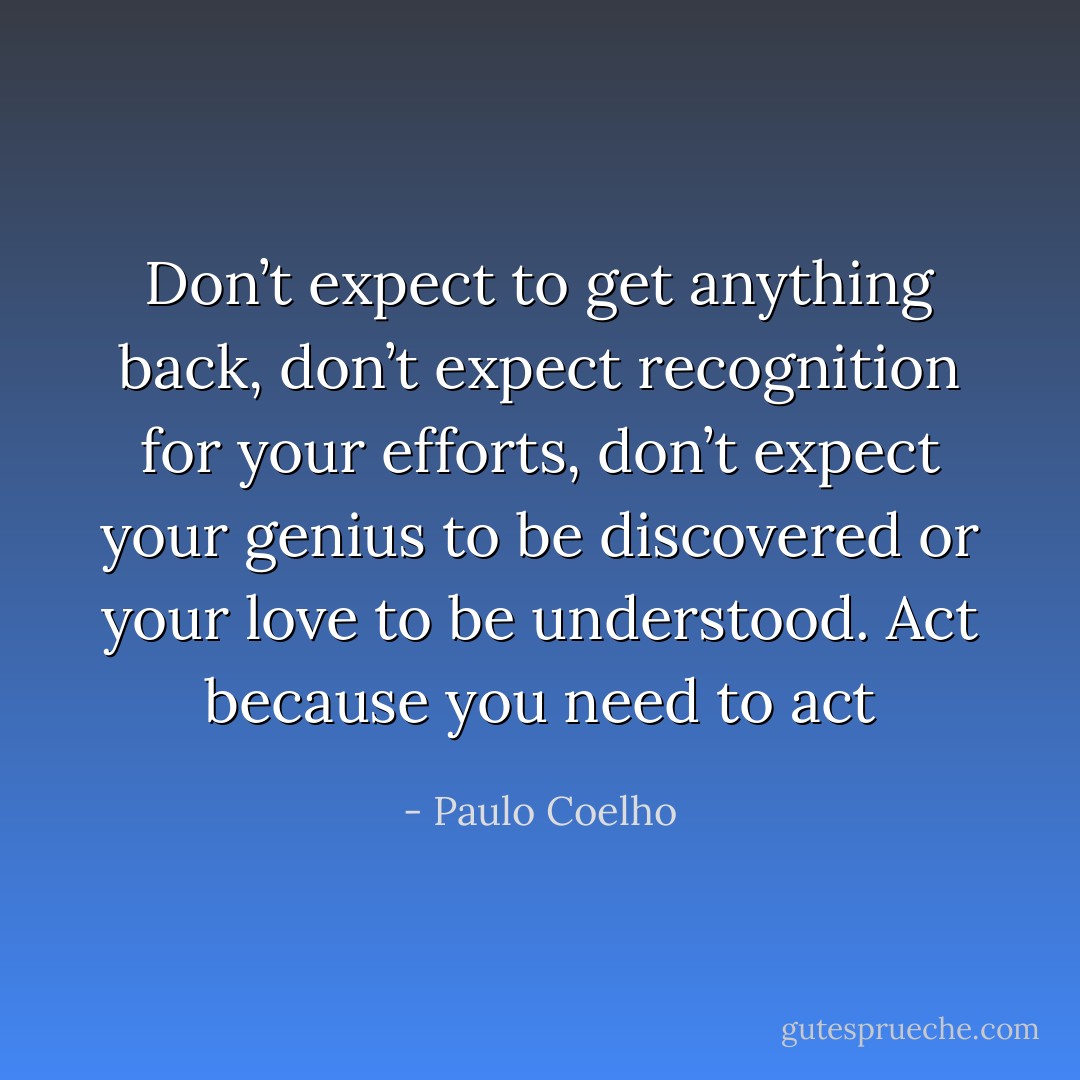 Don’t expect to get anything back, don’t expect recognition for your efforts, don’t expect your genius to be discovered or your love to be understood. Act because you need to act - Paulo Coelho
