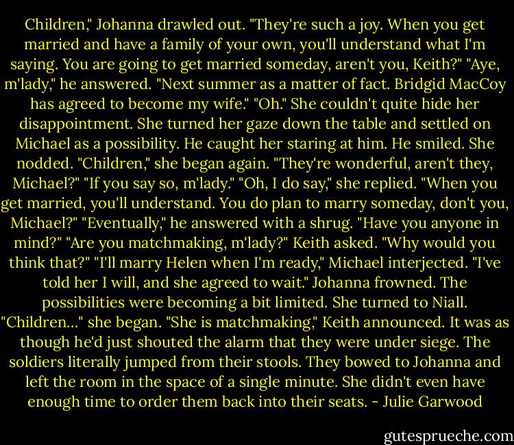 Children," Johanna drawled out. "They're such a joy. When you get married and have a family of your own, you'll understand what I'm saying. You are going to get married someday, aren't you, Keith?"<br />"Aye, m'lady," he answered. "Next summer as a matter of fact. Bridgid MacCoy has agreed to become my wife."<br />"Oh."<br />She couldn't quite hide her disappointment. She turned her gaze down the table and settled on Michael as a possibility.<br />He caught her staring at him. He smiled. She nodded. "Children," she began again. "They're wonderful, aren't they, Michael?"<br />"If you say so, m'lady."<br />"Oh, I do say," she replied. "When you get married, you'll understand. You do plan to marry someday, don't you, Michael?"<br />"Eventually," he answered with a shrug.<br />"Have you anyone in mind?"<br />"Are you matchmaking, m'lady?" Keith asked.<br />"Why would you think that?"<br />"I'll marry Helen when I'm ready," Michael interjected. "I've told her I will, and she agreed to wait."<br />Johanna frowned. The possibilities were becoming a bit limited. She turned to Niall.<br />"Children…" she began.<br />"She is matchmaking," Keith announced.<br />It was as though he'd just shouted the alarm that they were under siege. The soldiers literally jumped from their stools. They bowed to Johanna and left the room in the space of a single minute. She didn't even have enough time to order them back into their seats. - Julie Garwood