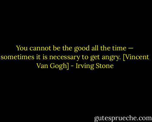 You cannot be the good all the time — sometimes it is necessary to get angry.<br />[Vincent Van Gogh] - Irving Stone