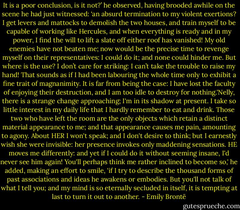 It is a poor conclusion, is it not?’ he observed, having brooded awhile on the scene he had just witnessed: ‘an absurd termination to my violent exertions? I get levers and mattocks to demolish the two houses, and train myself to be capable of working like Hercules, and when everything is ready and in my power, I find the will to lift a slate off either roof has vanished! My old enemies have not beaten me; now would be the precise time to revenge myself on their representatives: I could do it; and none could hinder me. But where is the use? I don’t care for striking: I can’t take the trouble to raise my hand! That sounds as if I had been labouring the whole time only to exhibit a fine trait of magnanimity. It is far from being the case: I have lost the faculty of enjoying their destruction, and I am too idle to destroy for nothing.'Nelly, there is a strange change approaching; I'm in its shadow at present. I take so little interest in my daily life that I hardly remember to eat and drink. Those two who have left the room are the only objects which retain a distinct material appearance to me; and that appearance causes me pain, amounting to agony. About HER I won't speak; and I don't desire to think; but I earnestly wish she were invisible: her presence invokes only maddening sensations. HE moves me differently: and yet if I could do it without seeming insane, I'd never see him again! You'll perhaps think me rather inclined to become so,' he added, making an effort to smile, 'if I try to describe the thousand forms of past associations and ideas he awakens or embodies. But you'll not talk of what I tell you; and my mind is so eternally secluded in itself, it is tempting at last to turn it out to another. - Emily Brontë