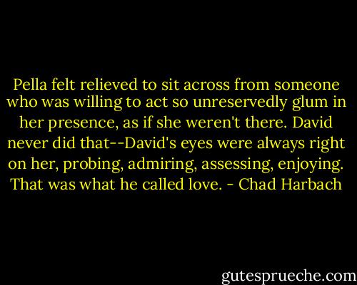 Pella felt relieved to sit across from someone who was willing to act so unreservedly glum in her presence, as if she weren't there. David never did that--David's eyes were always right on her, probing, admiring, assessing, enjoying. That was what he called love. - Chad Harbach