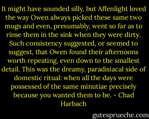 It might have sounded silly, but Affenlight loved the way Owen always picked these same two mugs and even, presumably, went so far as to rinse them in the sink when they were dirty. Such consistency suggested, or seemed to suggest, that Owen found their afternoons worth repeating, even down to the smallest detail. This was the dreamy, paradisiacal side of domestic ritual: when all the days were possessed of the same minutiae precisely because you wanted them to be. - Chad Harbach