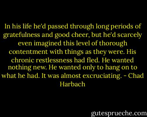 In his life he'd passed through long periods of gratefulness and good cheer, but he'd scarcely even imagined this level of thorough contentment with things as they were. His chronic restlessness had fled. He wanted nothing new. He wanted only to hang on to what he had. It was almost excruciating. - Chad Harbach