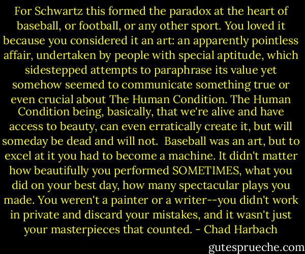 For Schwartz this formed the paradox at the heart of baseball, or football, or any other sport. You loved it because you considered it an art: an apparently pointless affair, undertaken by people with special aptitude, which sidestepped attempts to paraphrase its value yet somehow seemed to communicate something true or even crucial about The Human Condition. The Human Condition being, basically, that we're alive and have access to beauty, can even erratically create it, but will someday be dead and will not.<br /><br />Baseball was an art, but to excel at it you had to become a machine. It didn't matter how beautifully you performed SOMETIMES, what you did on your best day, how many spectacular plays you made. You weren't a painter or a writer--you didn't work in private and discard your mistakes, and it wasn't just your masterpieces that counted. - Chad Harbach