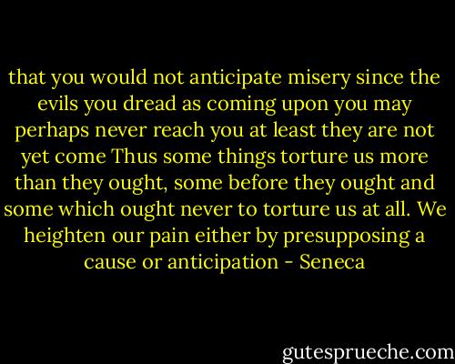 that you would not anticipate misery since the evils you dread as coming upon you may perhaps never reach you at least they are not yet come Thus some things torture us more than they ought, some before they ought and some which ought never to torture us at all. We heighten our pain either by presupposing a cause or anticipation - Seneca
