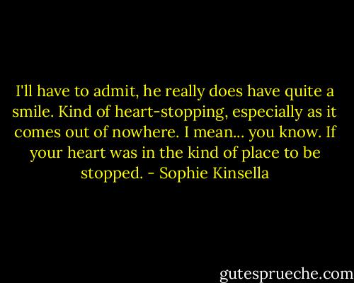 I'll have to admit, he really does have quite a smile. Kind of heart-stopping, especially as it comes out of nowhere.<br />I mean... you know. If your heart was in the kind of place to be stopped. - Sophie Kinsella