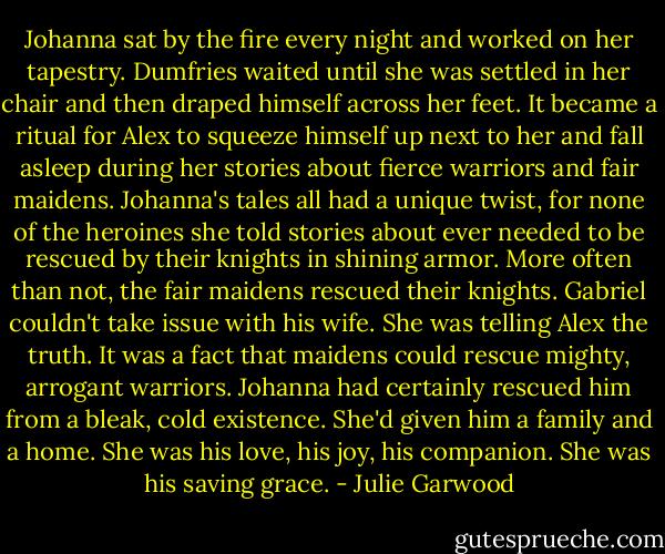 Johanna sat by the fire every night and worked on her tapestry. Dumfries waited until she was settled in her chair and then draped himself across her feet. It became a ritual for Alex to squeeze himself up next to her and fall asleep during her stories about fierce warriors and fair maidens. Johanna's tales all had a unique twist, for none of the heroines she told stories about ever needed to be rescued by their knights in shining armor. More often than not, the fair maidens rescued their knights.<br />Gabriel couldn't take issue with his wife. She was telling Alex the truth. It was a fact that maidens could rescue mighty, arrogant warriors. Johanna had certainly rescued him from a bleak, cold existence. She'd given him a family and a home. She was his love, his joy, his companion.<br />She was his saving grace. - Julie Garwood
