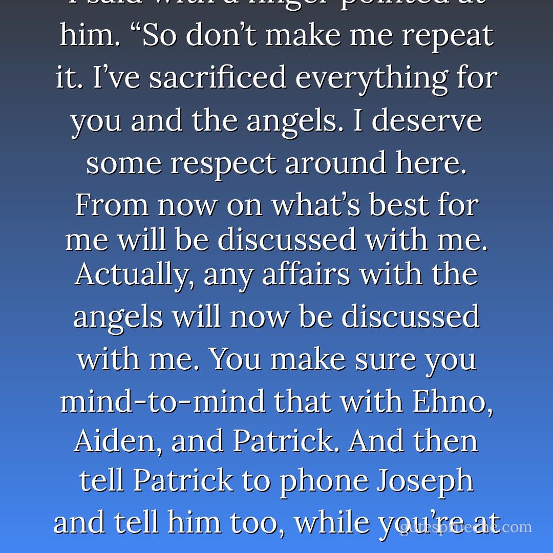 I’m only going to say this once,” I said with a finger pointed at him. “So don’t make me repeat it. I’ve sacrificed everything for you and the angels. I deserve some respect around here. From now on what’s best for me will be discussed with me. Actually, any affairs with the angels will now be discussed with me. You make sure you mind-to-mind that with Ehno, Aiden, and Patrick. And then tell Patrick to phone Joseph and tell him too, while you’re at it! - Laura Kreitzer