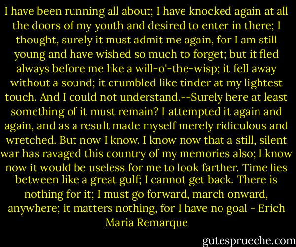 I have been running all about; I have knocked again at all the doors of my youth and desired to enter in there; I thought, surely it must admit me again, for I am still young and have wished so much to forget; but it fled always before me like a will-o'-the-wisp; it fell away without a sound; it crumbled like tinder at my lightest touch. And I could not understand.--Surely here at least something of it must remain? I attempted it again and again, and as a result made myself merely ridiculous and wretched. But now I know. I know now that a still, silent war has ravaged this country of my memories also; I know now it would be useless for me to look farther. Time lies between like a great gulf; I cannot get back. There is nothing for it; I must go forward, march onward, anywhere; it matters nothing, for I have no goal - Erich Maria Remarque