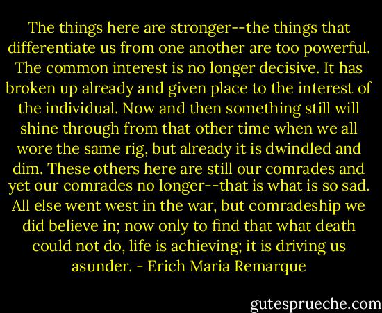 The things here are stronger--the things that differentiate us from one another are too powerful. The common interest is no longer decisive. It has broken up already and given place to the interest of the individual. Now and then something still will shine through from that other time when we all wore the same rig, but already it is dwindled and dim. These others here are still our comrades and yet our comrades no longer--that is what is so sad. All else went west in the war, but comradeship we did believe in; now only to find that what death could not do, life is achieving; it is driving us asunder. - Erich Maria Remarque