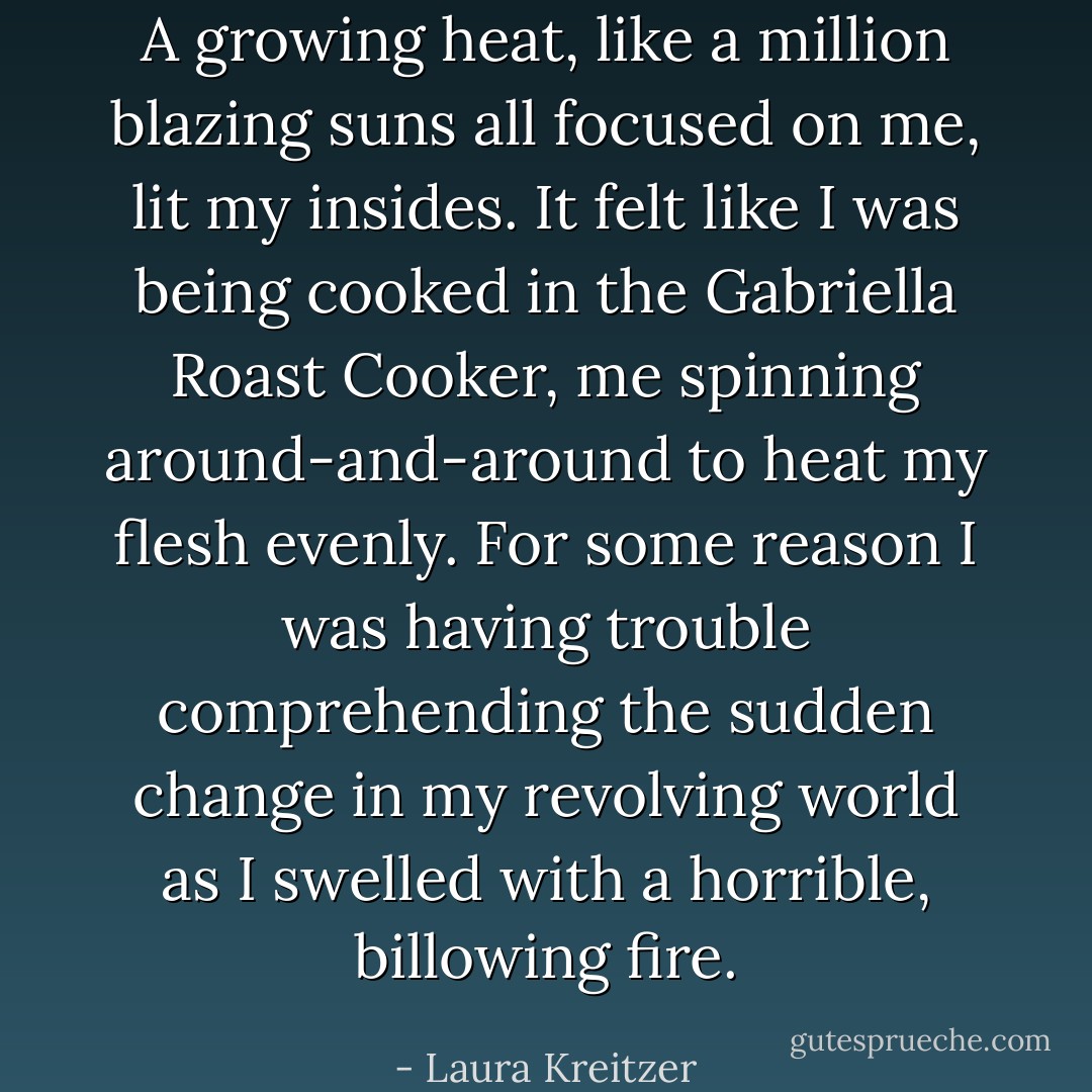 A growing heat, like a million blazing suns all focused on me, lit my insides. It felt like I was being cooked in the Gabriella Roast Cooker, me spinning around-and-around to heat my flesh evenly. For some reason I was having trouble comprehending the sudden change in my revolving world as I swelled with a horrible, billowing fire. - Laura Kreitzer
