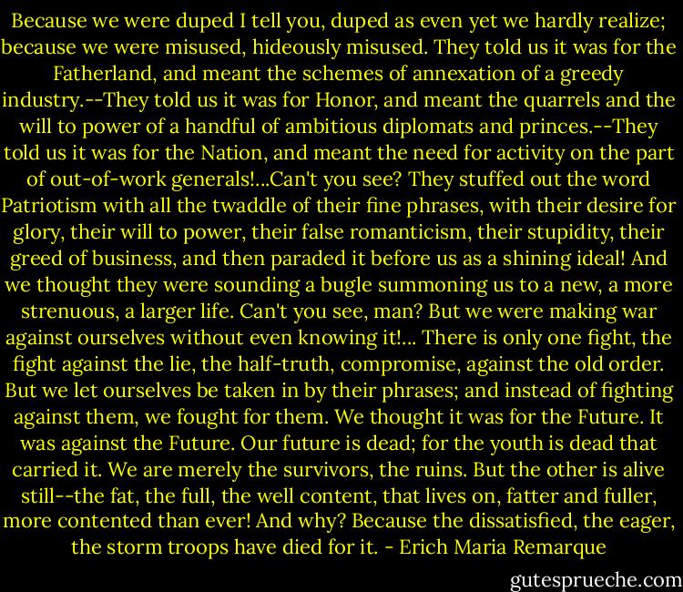 Because we were duped I tell you, duped as even yet we hardly realize; because we were misused, hideously misused. They told us it was for the Fatherland, and meant the schemes of annexation of a greedy industry.--They told us it was for Honor, and meant the quarrels and the will to power of a handful of ambitious diplomats and princes.--They told us it was for the Nation, and meant the need for activity on the part of out-of-work generals!...Can't you see? They stuffed out the word Patriotism with all the twaddle of their fine phrases, with their desire for glory, their will to power, their false romanticism, their stupidity, their greed of business, and then paraded it before us as a shining ideal! And we thought they were sounding a bugle summoning us to a new, a more strenuous, a larger life. Can't you see, man? But we were making war against ourselves without even knowing it!...<br />There is only one fight, the fight against the lie, the half-truth, compromise, against the old order. But we let ourselves be taken in by their phrases; and instead of fighting against them, we fought for them. We thought it was for the Future. It was against the Future. Our future is dead; for the youth is dead that carried it. We are merely the survivors, the ruins. But the other is alive still--the fat, the full, the well content, that lives on, fatter and fuller, more contented than ever! And why? Because the dissatisfied, the eager, the storm troops have died for it. - Erich Maria Remarque