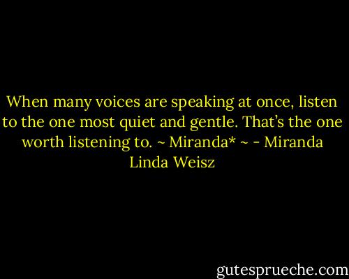When many voices are speaking at once, listen to the one most quiet and gentle. That’s the one worth listening to. ~ Miranda* ~ - Miranda Linda Weisz