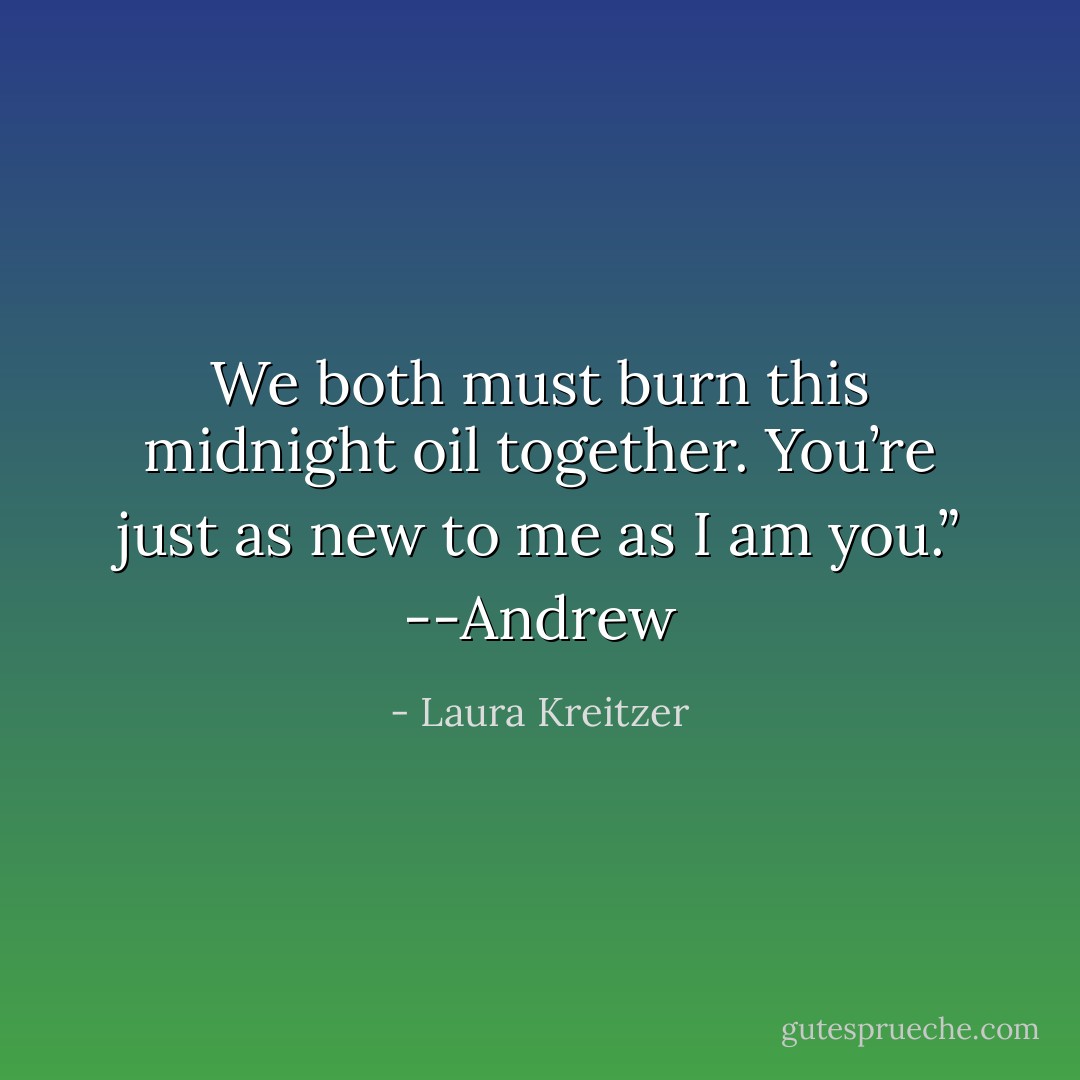 We both must burn this midnight oil together. You’re just as new to me as I am you.” --Andrew - Laura Kreitzer