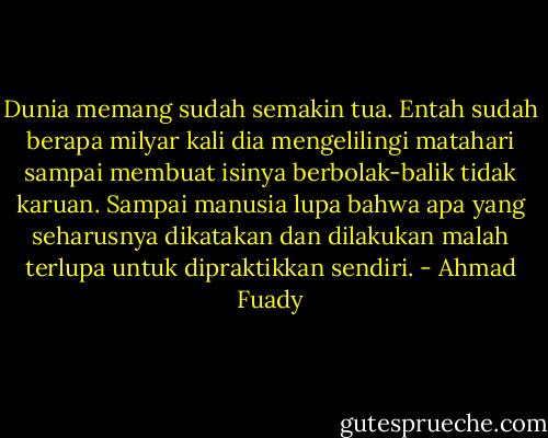 Dunia memang sudah semakin tua. Entah sudah berapa milyar kali dia mengelilingi matahari sampai membuat isinya berbolak-balik tidak karuan. Sampai manusia lupa bahwa apa yang seharusnya dikatakan dan dilakukan malah terlupa untuk dipraktikkan sendiri. - Ahmad Fuady