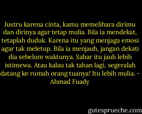 Justru karena cinta, kamu memelihara dirimu dan dirinya agar tetap mulia. Bila ia mendekat, tetaplah duduk. Karena itu yang menjaga emosi agar tak meletup. Bila ia menjauh, jangan dekati dia sebelum waktunya. Sabar itu jauh lebih istimewa. Atau kalau tak tahan lagi, segeralah datang ke rumah orang tuanya! Itu lebih mulia. - Ahmad Fuady