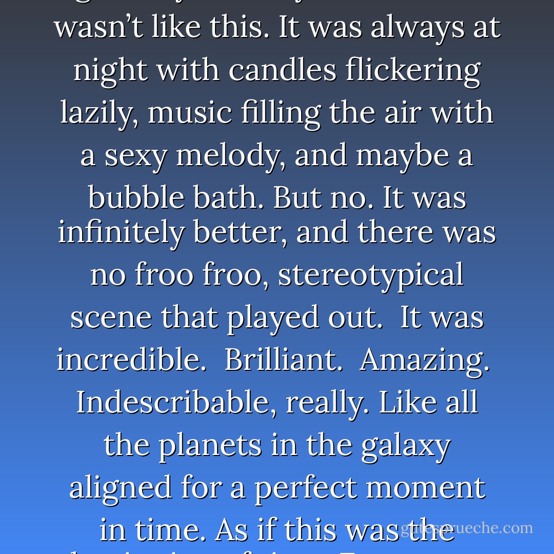 There was an image in my mind—an expectation of what it would be like when I finally gave myself fully to a man. It wasn’t like this. It was always at night with candles flickering lazily, music filling the air with a sexy melody, and maybe a bubble bath. But no. It was infinitely better, and there was no froo froo, stereotypical scene that played out. <br />It was incredible. <br />Brilliant. <br />Amazing. <br />Indescribable, really. Like all the planets in the galaxy aligned for a perfect moment in time. As if this was the beginning of time. From now until the rest of eternity, everything finally had meaning. - Laura Kreitzer