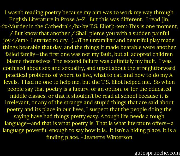 I wasn’t reading poetry because my aim was to work my way through English Literature in Prose A–Z.<br /><br />But this was different.<br /><br />I read [in, <b>Murder in the Cathedral</b> by T.S. Eliot]: <em>This is one moment, / But know that another / Shall pierce you with a sudden painful joy.</em><br /><br />I started to cry.<br /><br />(…)The unfamiliar and beautiful play made things bearable that day, and the things it made bearable were another failed family—the first one was not my fault, but all adopted children blame themselves. The second failure was definitely my fault.<br /><br />I was confused about sex and sexuality, and upset about the straightforward practical problems of where to live, what to eat, and how to do my A levels.<br /><br />I had no one to help me, but the T.S. Eliot helped me.<br /><br />So when people say that poetry is a luxury, or an option, or for the educated middle classes, or that it shouldn’t be read at school because it is irrelevant, or any of the strange and stupid things that are said about poetry and its place in our lives, I suspect that the people doing the saying have had things pretty easy. A tough life needs a tough language—and that is what poetry is. That is what literature offers—a language powerful enough to say how it is.<br /><br />It isn’t a hiding place. It is a finding place. - Jeanette Winterson
