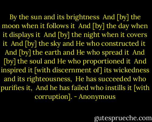 By the sun and its brightness <br />And [by] the moon when it follows it <br />And [by] the day when it displays it <br />And [by] the night when it covers it <br />And [by] the sky and He who constructed it <br />And [by] the earth and He who spread it <br />And [by] the soul and He who proportioned it <br />And inspired it [with discernment of] its wickedness and its righteousness, <br />He has succeeded who purifies it, <br />And he has failed who instills it [with corruption]. - Anonymous