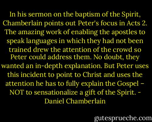 In his sermon on the baptism of the Spirit, Chamberlain points out Peter's focus in Acts 2. The amazing work of enabling the apostles to speak languages in which they had not been trained drew the attention of the crowd so Peter could address them. No doubt, they wanted an in-depth explanation. But Peter uses this incident to point to Christ and uses the attention he has to fully explain the Gospel – NOT to sensationalize a gift of the Spirit. - Daniel Chamberlain