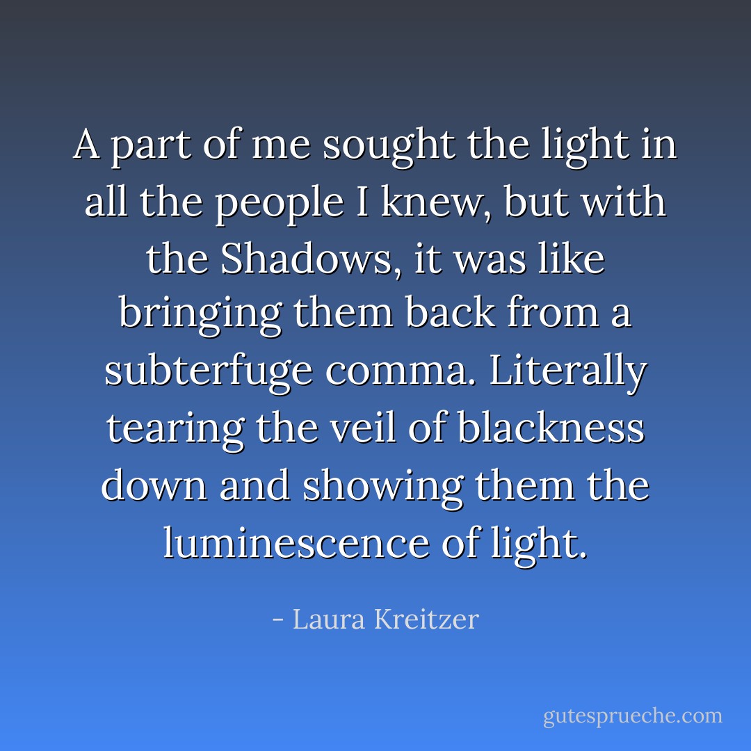 A part of me sought the light in all the people I knew, but with the Shadows, it was like bringing them back from a subterfuge comma. Literally tearing the veil of blackness down and showing them the luminescence of light. - Laura Kreitzer