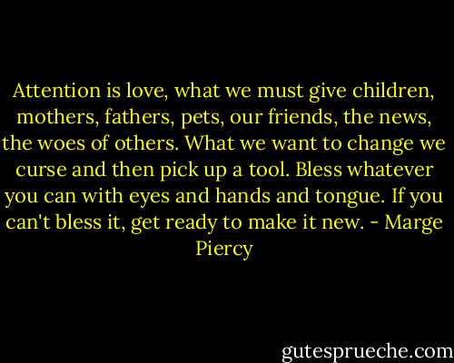 Attention is love, what we must give<br />children, mothers, fathers, pets,<br />our friends, the news, the woes of others.<br />What we want to change we curse and then<br />pick up a tool. Bless whatever you can<br />with eyes and hands and tongue. If you<br />can't bless it, get ready to make it new. - Marge Piercy