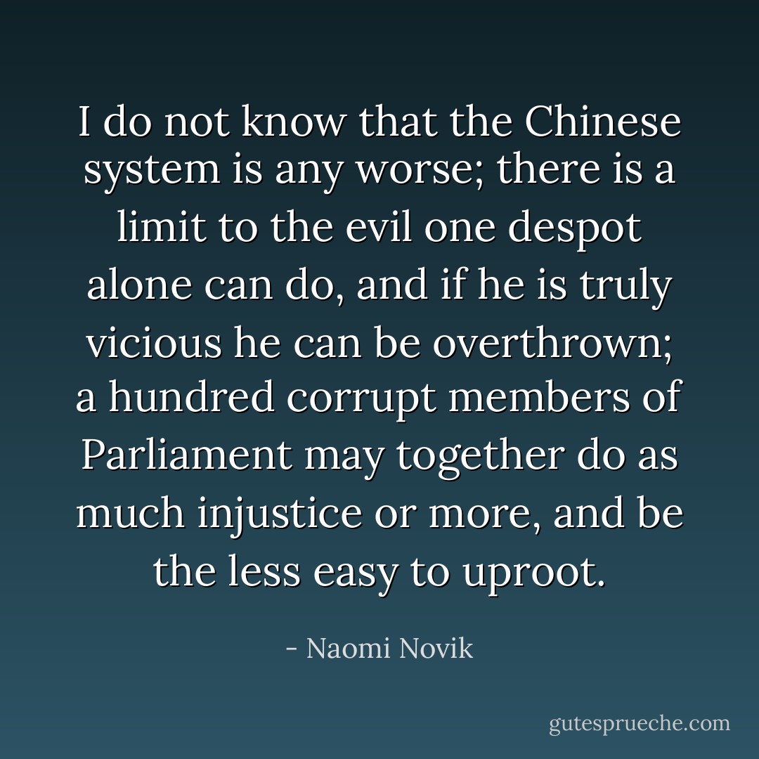 I do not know that the Chinese system is any worse; there is a limit to the evil one despot alone can do, and if he is truly vicious he can be overthrown; a hundred corrupt members of Parliament may together do as much injustice or more, and be the less easy to uproot. - Naomi Novik