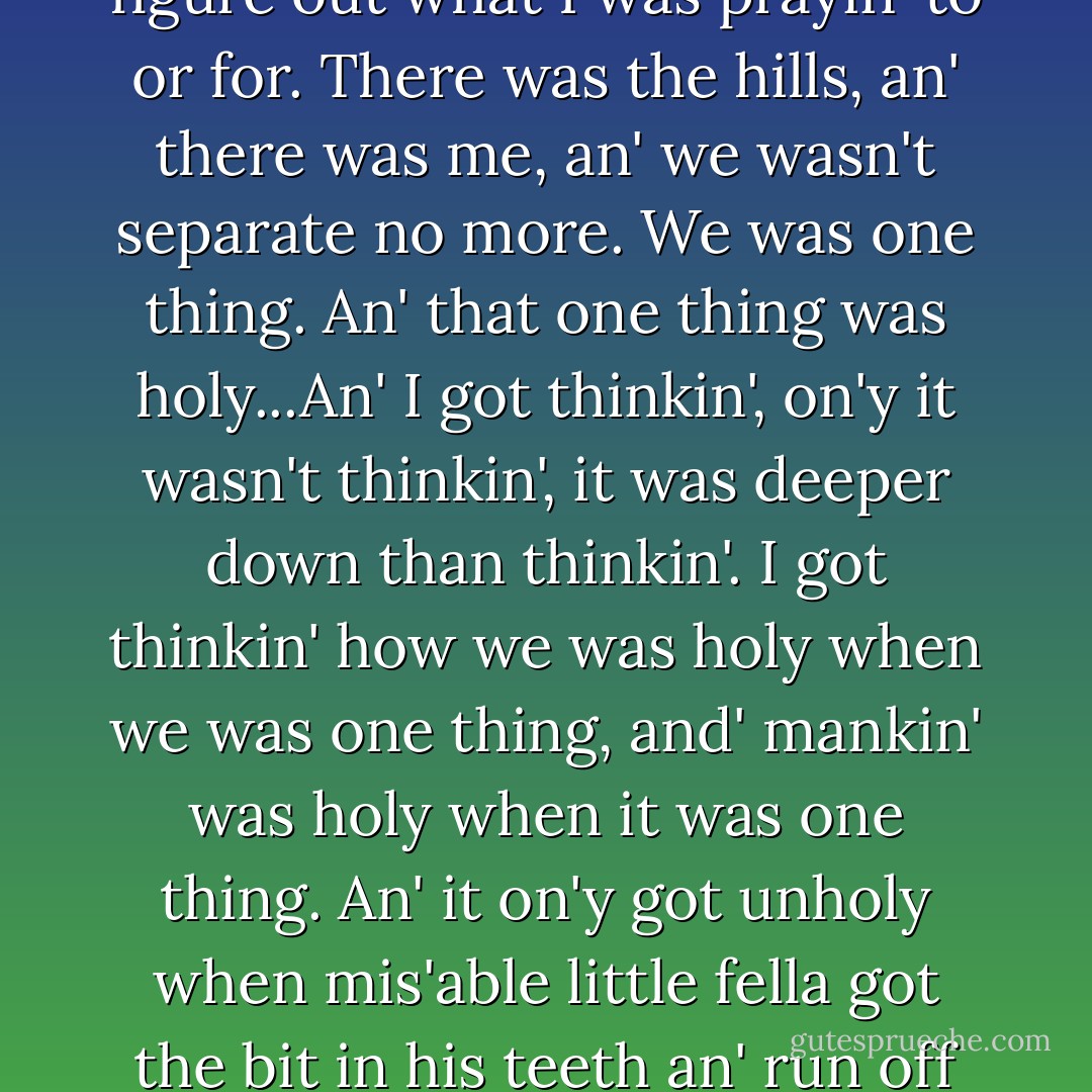 I ain't sayin' I'm like Jesus," the preacher went on. "But I got tired like Him, an' I got mixed up like Him, an' I went into the wilderness like Him, without no campin' stuff. Nighttime I'd lay on my back an' look up at the stars; morning I'd set an' watch the sun come up; midday I'd look out from a hill at the rollin' dry country; evenin' I'd foller the sun down. Sometimes I'd pray like I always done. On'y I couldn' figure out what I was prayin' to or for. There was the hills, an' there was me, an' we wasn't separate no more. We was one thing. An' that one thing was holy...An' I got thinkin', on'y it wasn't thinkin', it was deeper down than thinkin'. I got thinkin' how we was holy when we was one thing, and' mankin' was holy when it was one thing. An' it on'y got unholy when mis'able little fella got the bit in his teeth an' run off his own way, kickin' and draggin' and fightin'. Fella like that bust the holiness. But when they're all workin' together, no one fella for another fella, but one fella kind of harnessed to the whole shebang -- that's right, that's holy. An' then I got to thinkin' I don't even know what I mean by holy...I can't say no grace like I use' ta say. I'm glad of the holiness of breakfast. I'm glad there's love here. That's all. - John Steinbeck
