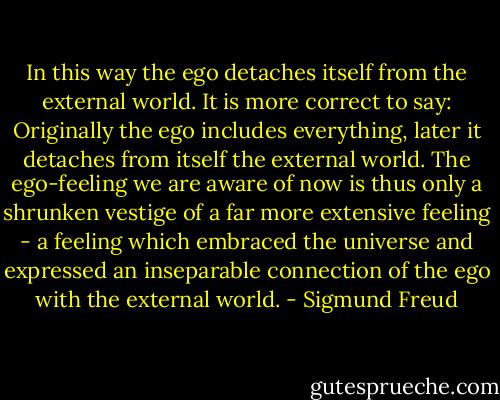 In this way the ego detaches itself from the external world. It is more correct to say: Originally the ego includes everything, later it detaches from itself the external world. The ego-feeling we are aware of now is thus only a shrunken vestige of a far more extensive feeling - a feeling which embraced the universe and expressed an inseparable connection of the ego with the external world. - Sigmund Freud