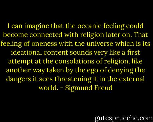 I can imagine that the oceanic feeling could become connected with religion later on. That feeling of oneness with the universe which is its ideational content sounds very like a first attempt at the consolations of religion, like another way taken by the ego of denying the dangers it sees threatening it in the external world. - Sigmund Freud