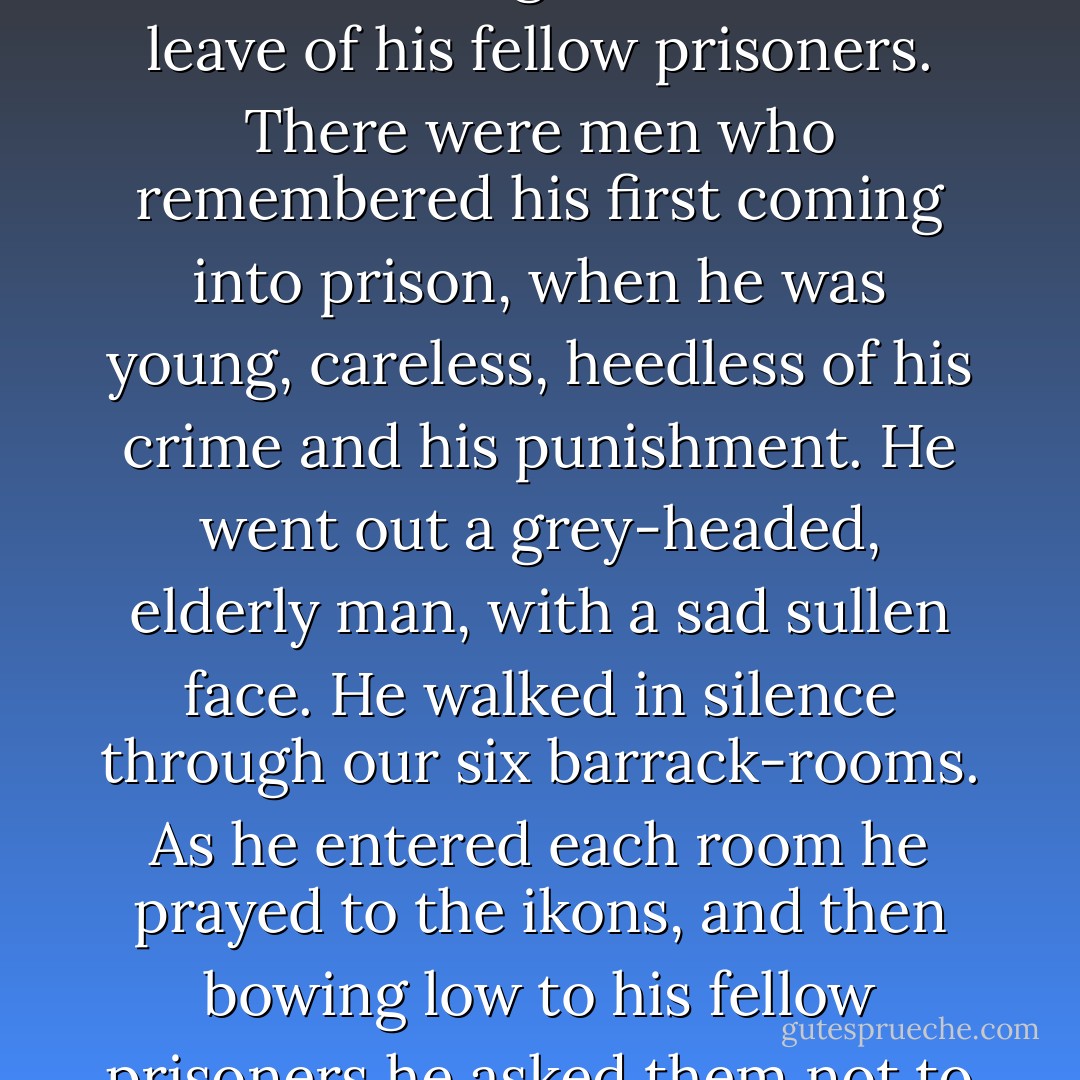 I once saw a convict who had been twenty years in prison and was being released take leave of his fellow prisoners. There were men who remembered his first coming into prison, when he was young, careless, heedless of his crime and his punishment. He went out a grey-headed, elderly man, with a sad sullen face. He walked in silence through our six barrack-rooms. As he entered each room he prayed to the ikons, and then bowing low to his fellow prisoners he asked them not to remember evil against him. - Fyodor Dostoevsky