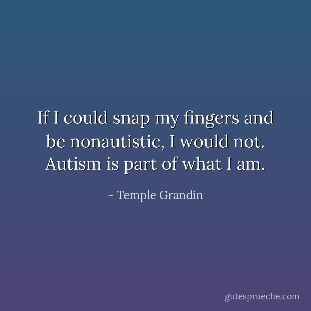 If I could snap my fingers and be nonautistic, I would not. Autism is part of what I am. - Temple Grandin