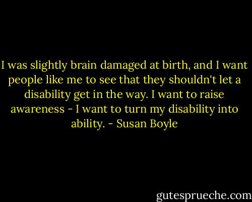 I was slightly brain damaged at birth, and I want people like me to see that they shouldn't let a disability get in the way. I want to raise awareness - I want to turn my disability into ability. - Susan Boyle