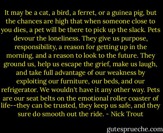 It may be a cat, a bird, a ferret, or a guinea pig, but the chances are high that when someone close to you dies, a pet will be there to pick up the slack. Pets devour the loneliness. They give us purpose, responsibility, a reason for getting up in the morning, and a reason to look to the future. They ground us, help us escape the grief, make us laugh, and take full advantage of our weakness by exploiting our furniture, our beds, and our refrigerator. We wouldn't have it any other way. Pets are our seat belts on the emotional roller coaster of life--they can be trusted, they keep us safe, and they sure do smooth out the ride. - Nick Trout