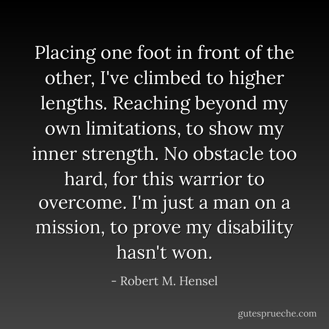 Placing one foot in front of the other, I've climbed to higher lengths. Reaching beyond my own limitations, to show my inner strength. No obstacle too hard, for this warrior to overcome. I'm just a man on a mission, to prove my disability hasn't won. - Robert M. Hensel