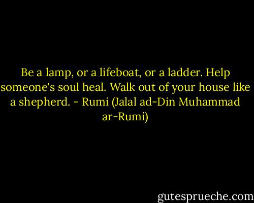 Be a lamp, or a lifeboat, or a ladder. Help someone's soul heal. Walk out of your house like a shepherd. - Rumi (Jalal ad-Din Muhammad ar-Rumi)