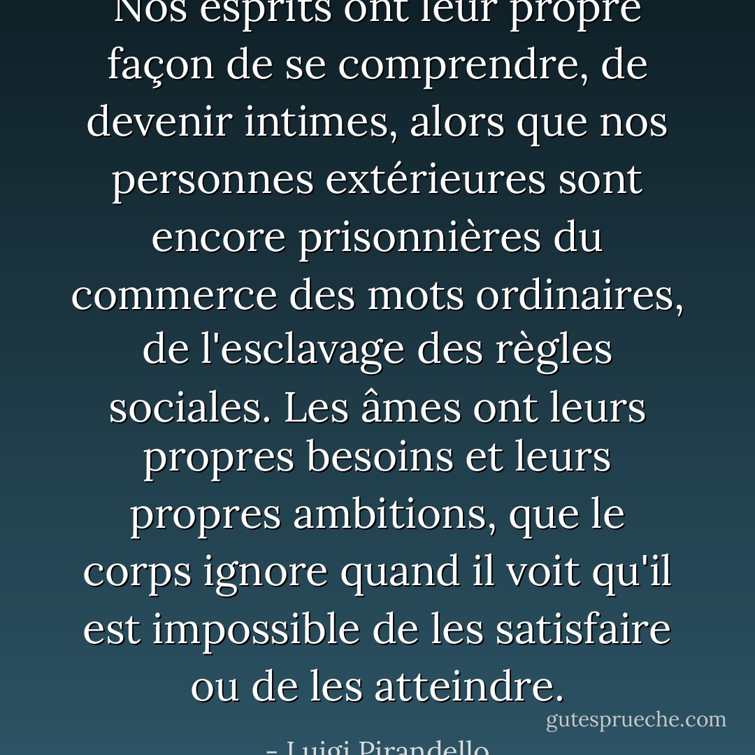 Nos esprits ont leur propre façon de se comprendre, de devenir intimes, alors que nos personnes extérieures sont encore prisonnières du commerce des mots ordinaires, de l'esclavage des règles sociales. Les âmes ont leurs propres besoins et leurs propres ambitions, que le corps ignore quand il voit qu'il est impossible de les satisfaire ou de les atteindre. - Luigi Pirandello
