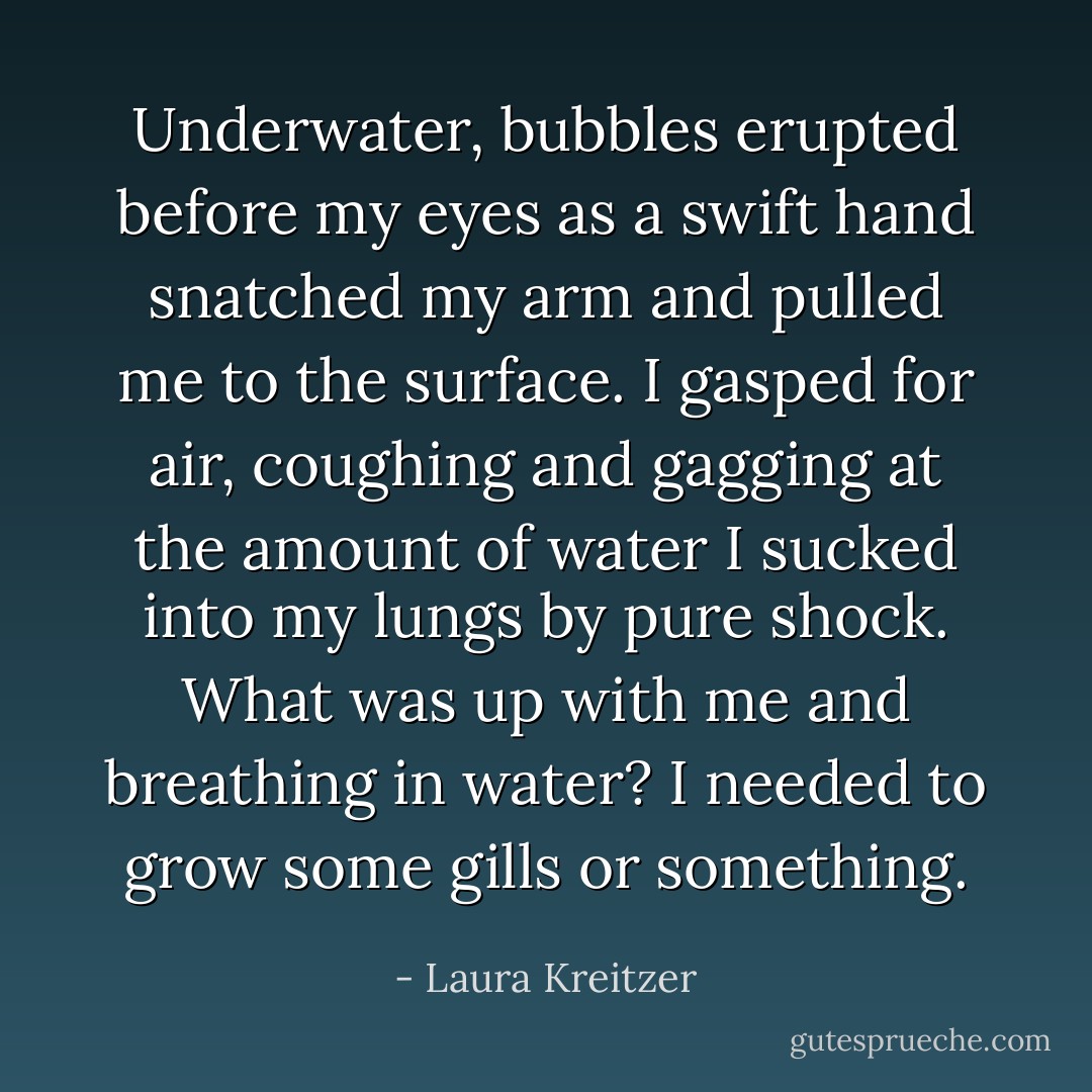 Underwater, bubbles erupted before my eyes as a swift hand snatched my arm and pulled me to the surface. I gasped for air, coughing and gagging at the amount of water I sucked into my lungs by pure shock. What was up with me and breathing in water? I needed to grow some gills or something. - Laura Kreitzer