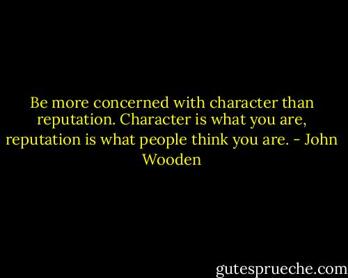 Be more concerned with character than reputation. Character is what you are, reputation is what people think you are. - John Wooden