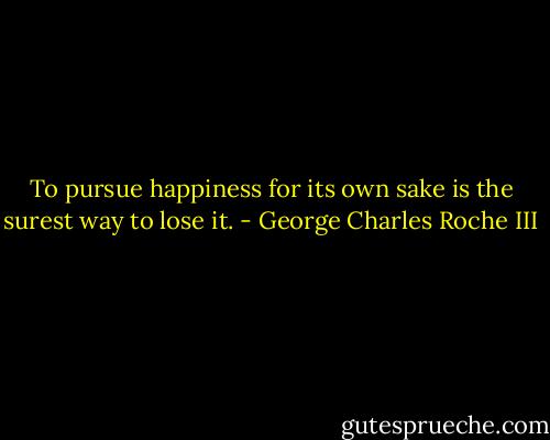 To pursue happiness for its own sake is the surest way to lose it. - George Charles Roche III