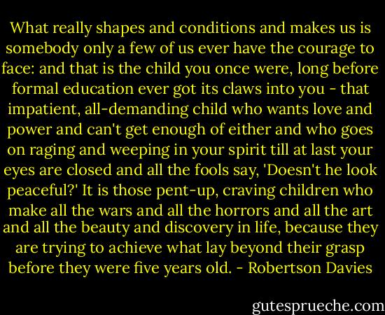 What really shapes and conditions and makes us is somebody only a few of us ever have the courage to face: and that is the child you once were, long before formal education ever got its claws into you - that impatient, all-demanding child who wants love and power and can't get enough of either and who goes on raging and weeping in your spirit till at last your eyes are closed and all the fools say, 'Doesn't he look peaceful?' It is those pent-up, craving children who make all the wars and all the horrors and all the art and all the beauty and discovery in life, because they are trying to achieve what lay beyond their grasp before they were five years old. - Robertson Davies