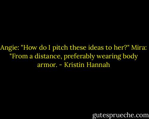 Angie: "How do I pitch these ideas to her?"<br />Mira: "From a distance, preferably wearing body armor. - Kristin Hannah