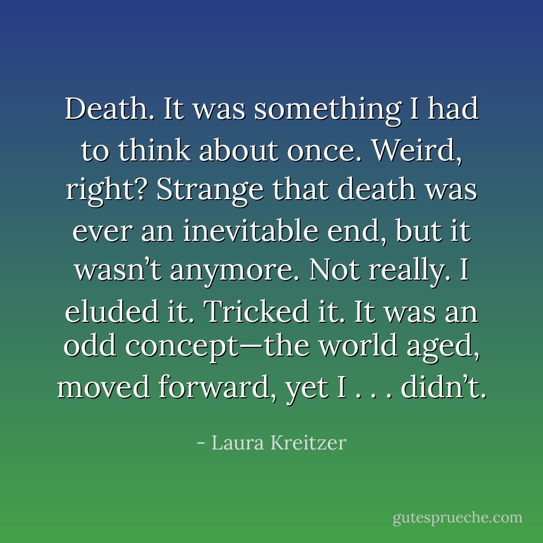 Death. It was something I had to think about once. Weird, right? Strange that death was ever an inevitable end, but it wasn’t anymore. Not really. I eluded it. Tricked it. It was an odd concept—the world aged, moved forward, yet I . . . didn’t. - Laura Kreitzer