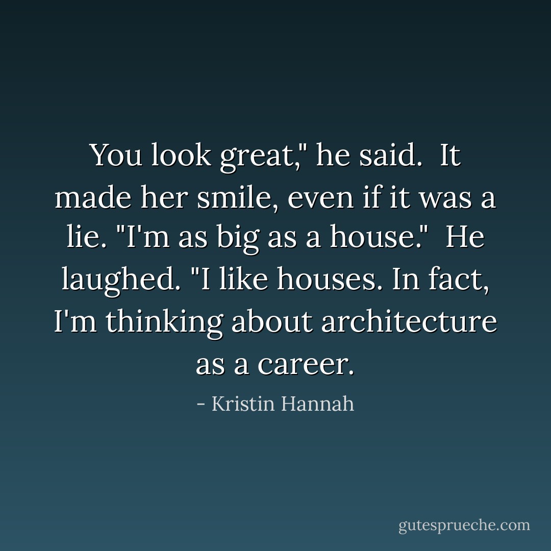 You look great," he said.<br /><br />It made her smile, even if it was a lie. "I'm as big as a house."<br /><br />He laughed. "I like houses. In fact, I'm thinking about architecture as a career. - Kristin Hannah