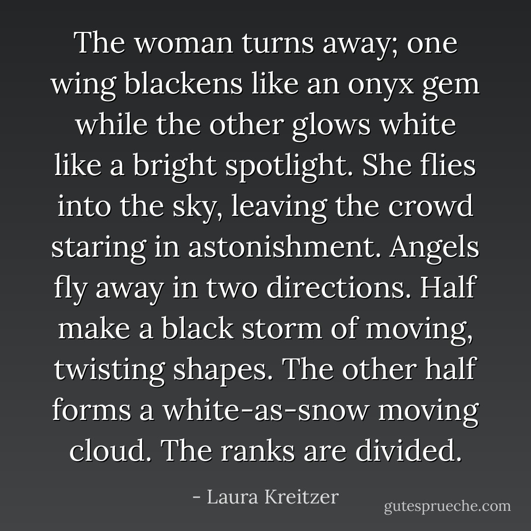 The woman turns away; one wing blackens like an onyx gem while the other glows white like a bright spotlight. She flies into the sky, leaving the crowd staring in astonishment. Angels fly away in two directions. Half make a black storm of moving, twisting shapes. The other half forms a white-as-snow moving cloud. The ranks are divided. - Laura Kreitzer