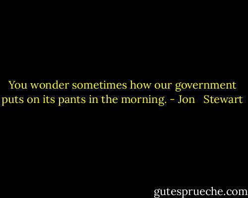You wonder sometimes how our government puts on its pants in the morning. - Jon   Stewart