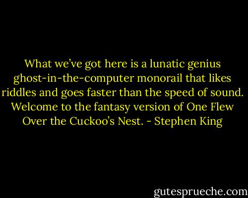 What we’ve got here is a lunatic genius ghost-in-the-computer monorail that likes riddles and goes faster than the speed of sound. Welcome to the fantasy version of One Flew Over the Cuckoo’s Nest. - Stephen King