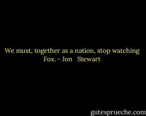 We must, together as a nation, stop watching Fox. - Jon   Stewart
