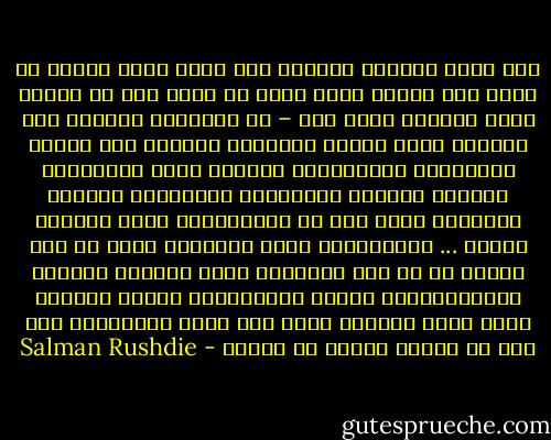 كلا أيها الغلام الغني، ليس هناك عنصر ثالث، بل هناك غني وفقير فقط، هناك من يملك ومن لا يملك، يمين ويسار، هناك أنا – ضد العالم، العالم ليس أفكارا أيها الفتى الصغير، العالم ليس مكانا للحالمين وأحلامهم، العالم أيها المتعجرف الصغير أشياء، والأشياء وصانعوها يحكمون العالم، انظر إلى كل الأقوياء، إنهم يصنعون أشياء ... وبالأشياء تحكم البلاد، فليس من أجل الشعب بل من أجل الأشياء ترسل أمريكا وروسيا مساعداتهما، ويبقى الخمسمائة مليون جياعا، وحين تملك أشياء، يكون ثمة مجال للأحلام، أما حين لا تملك، فعليك أن تقاتل - Salman Rushdie