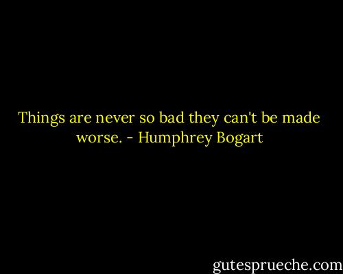 Things are never so bad they can't be made worse. - Humphrey Bogart